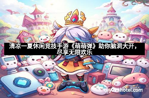 清凉一夏休闲竞技手游《萌萌弹》助你脑洞大开,尽享无限欢乐